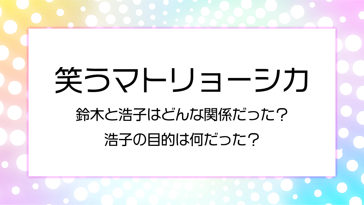 【笑うマトリョーシカ】鈴木と浩子はどんな関係だった？浩子の目的は何だった？