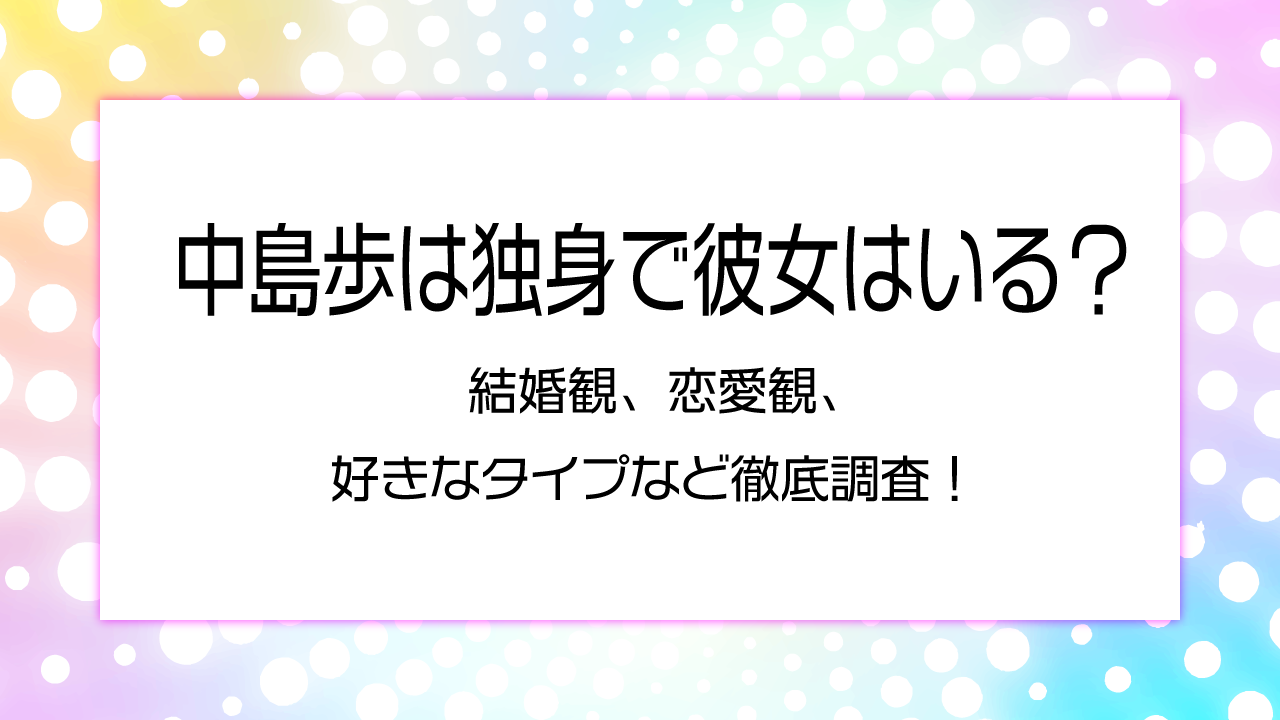 中島歩は独身で彼女はいる？ 結婚観、恋愛観、 好きなタイプなど徹底調査！