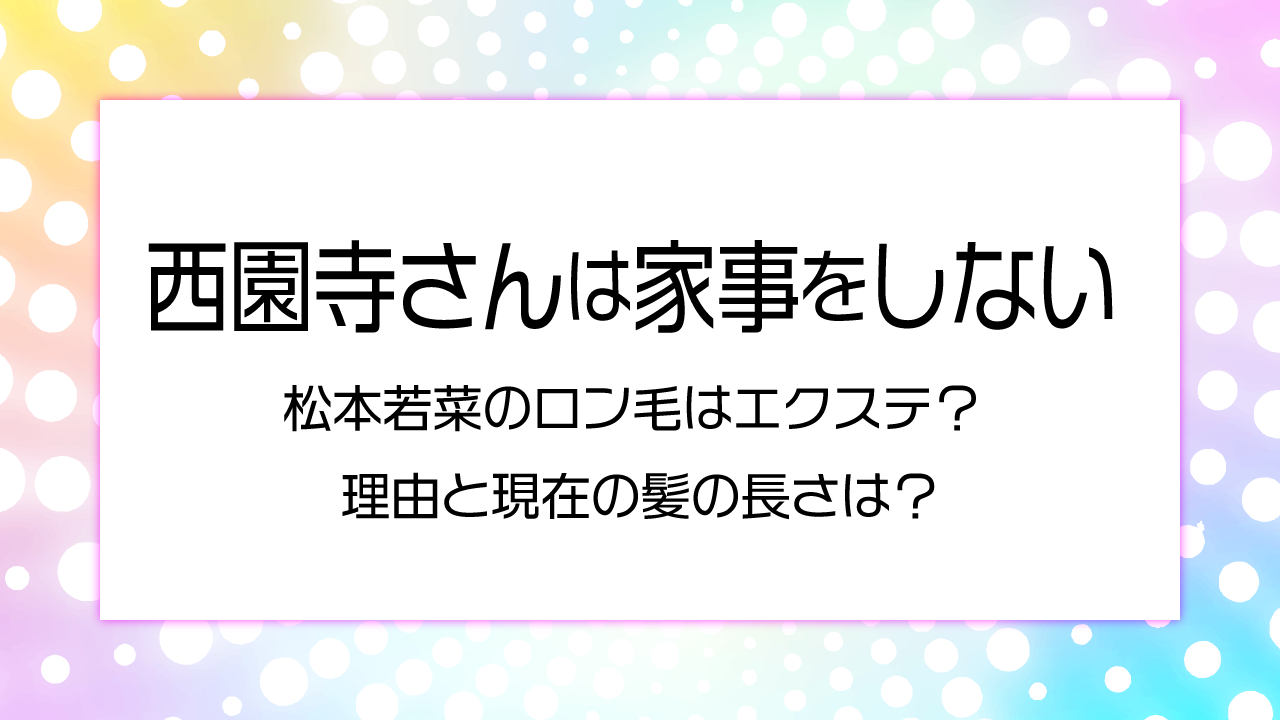 西園寺さんは家事をしない　松本若菜のロン毛はエクステ？理由と現在の髪の長さは？