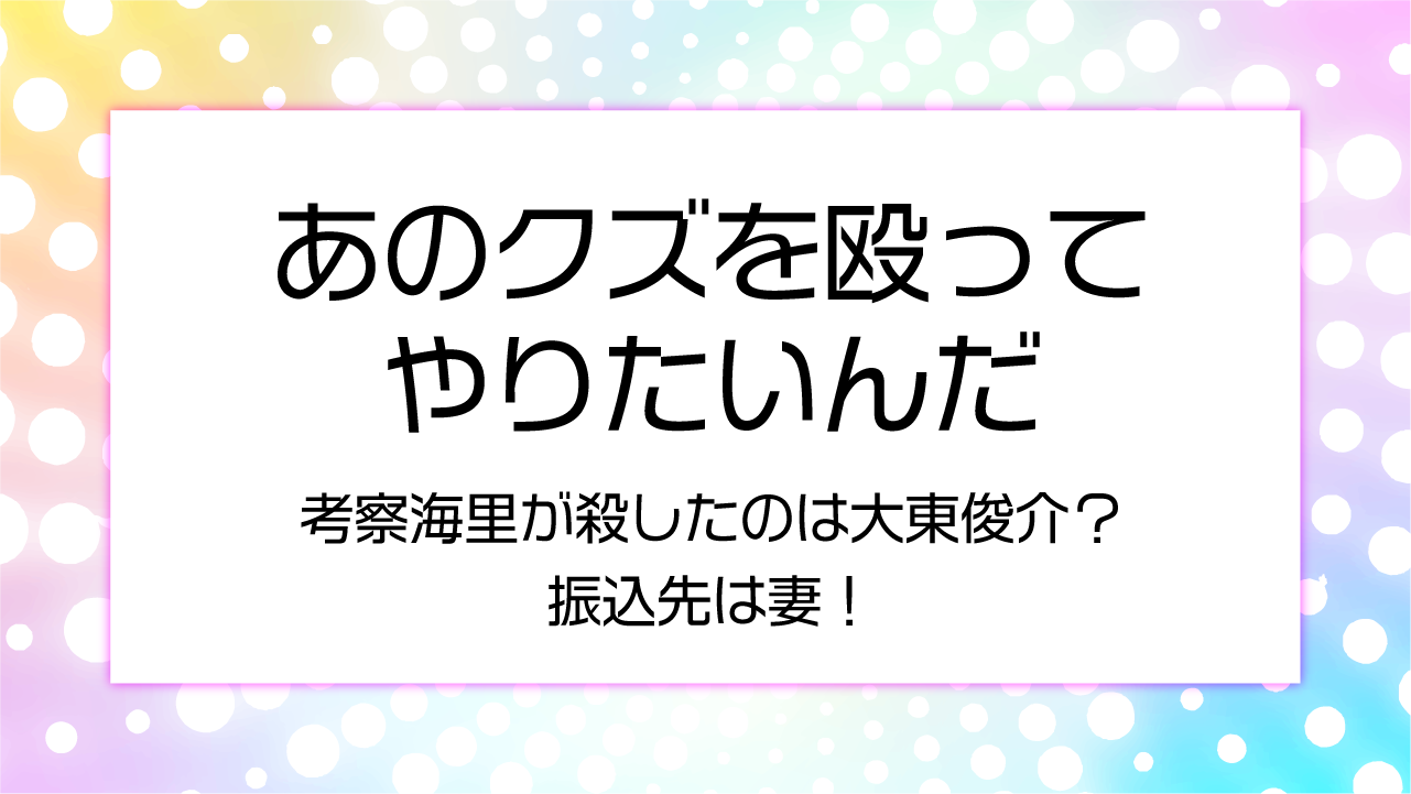 【あのクズを殴ってやりたいんだ】考察海里が殺したのは大東俊介？振込先は妻！