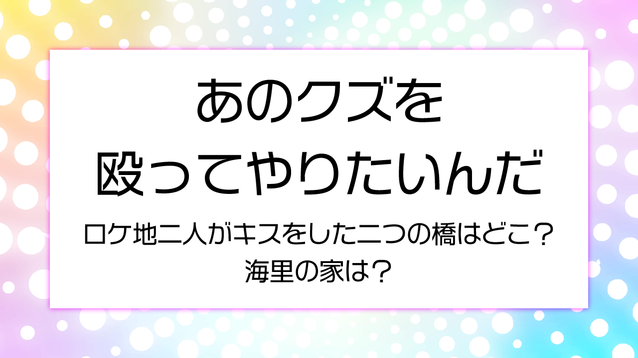 【あのクズを殴ってやりたいんだロケ地】二人がキスをした二つの橋はどこ？海里の家は？