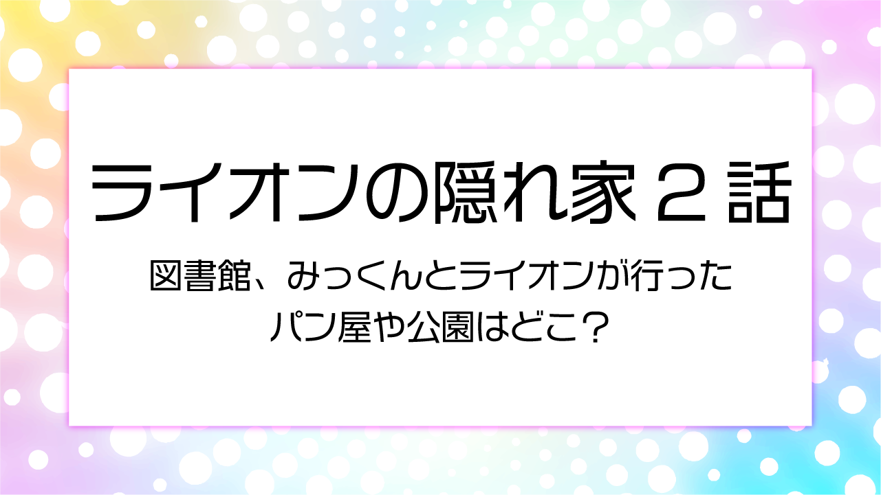 【ライオンの隠れ家２話】図書館、みっくんとライオンが行ったパン屋や公園はどこ？