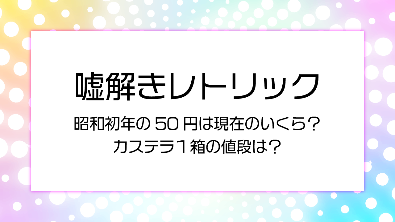 【嘘解きレトリック】昭和初年の50円は現在のいくら？カステラ１箱の値段は？