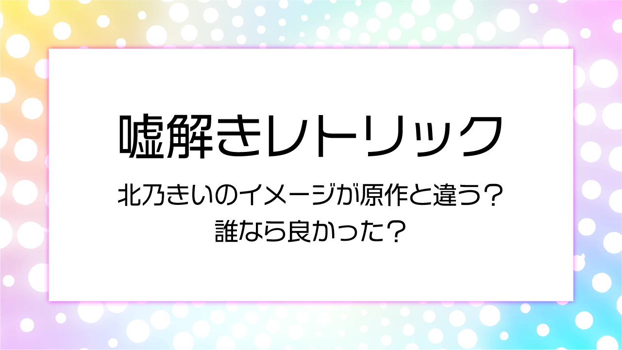 嘘解きレトリック 北乃きいのイメージが原作とちがう？