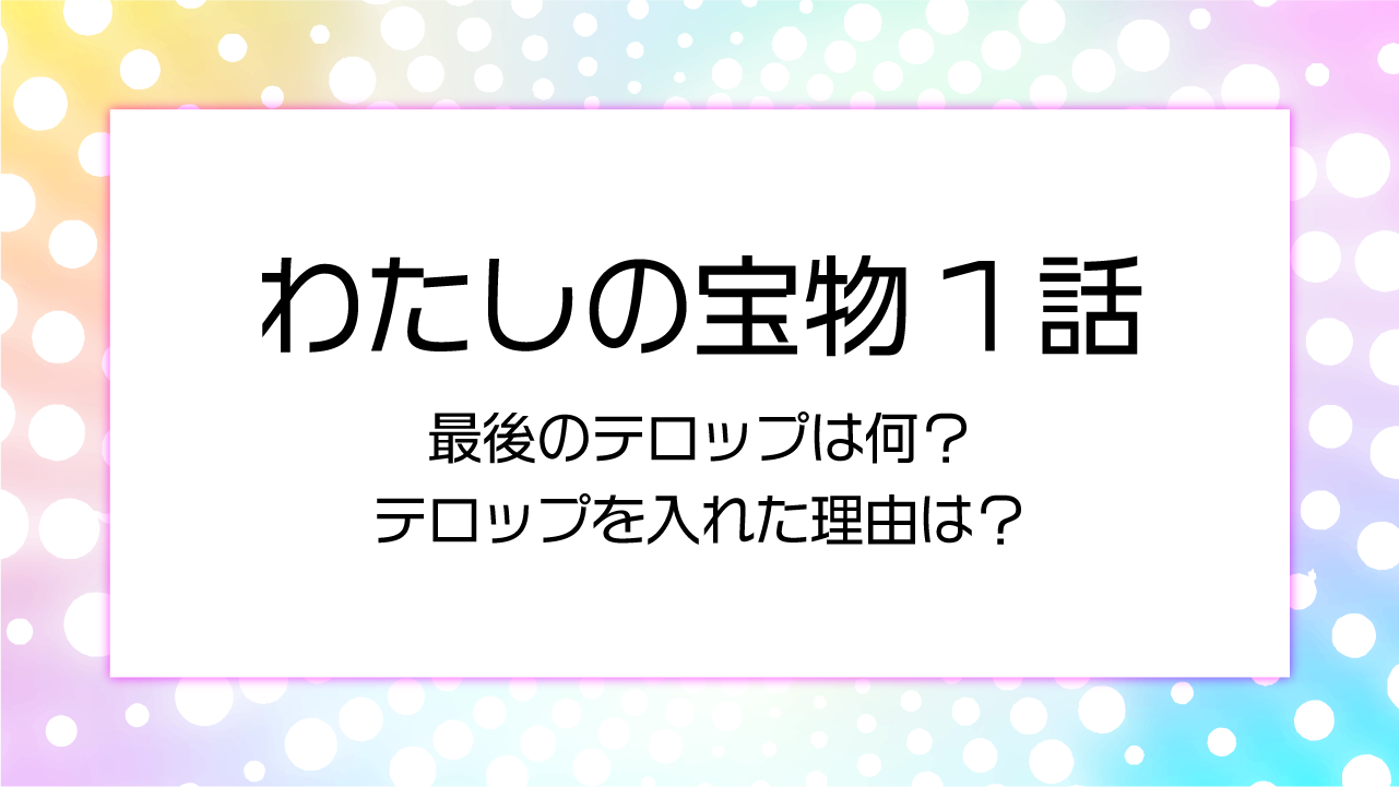 わたしの宝物最後のテロップには何が書いてあった？テロップを入れた理由は？