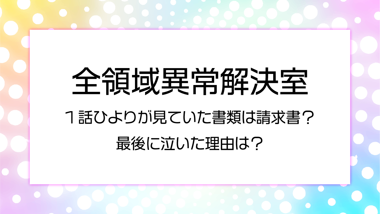 全領域異常解決室1話ひよりが見ていた書類は請求書？最後に泣いた理由は？