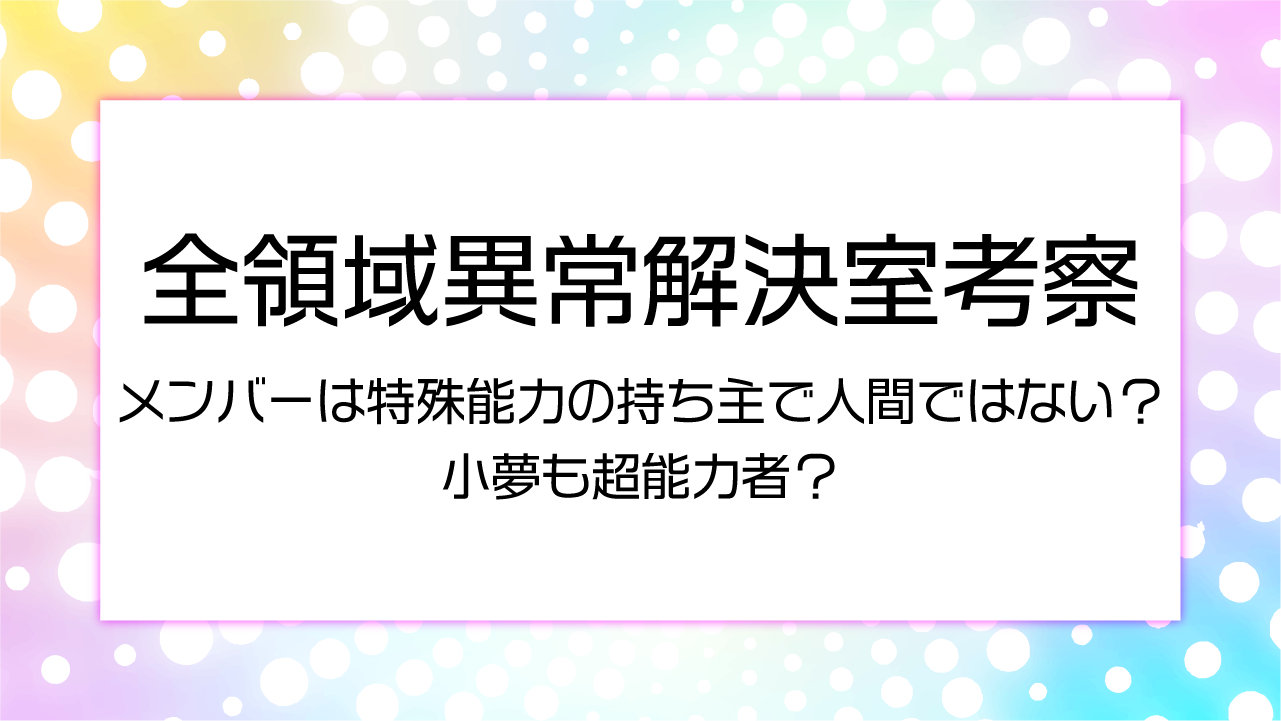 【全領域異常解決室考察】メンバーは特殊能力の持ち主で人間ではない？小夢も超能力者？