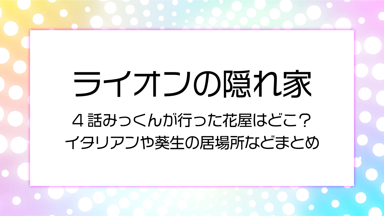 【ライオンの隠れ家4話】みっくんが行った花屋はどこ？イタリアンや葵生の居場所などまとめ