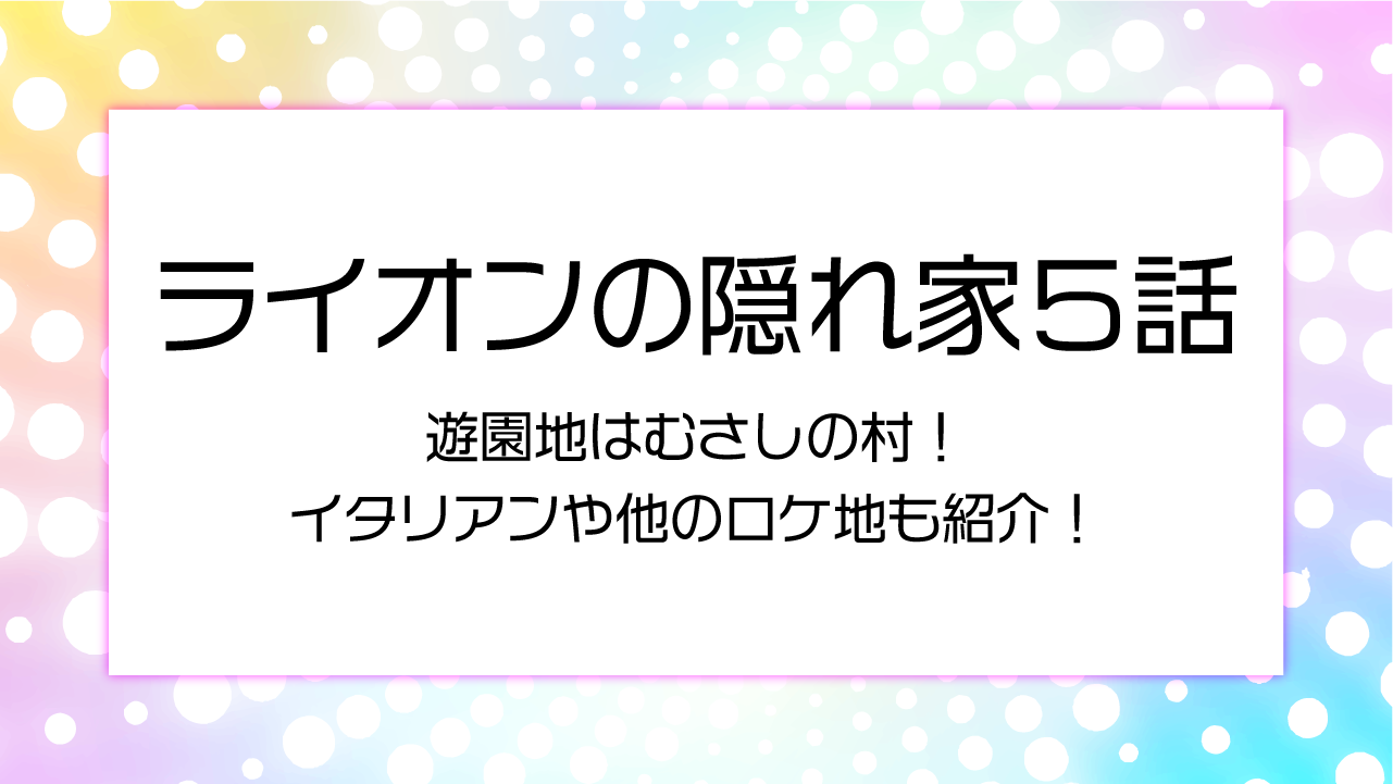 【ライオンの隠れ家５話】遊園地はむさしの村！イタリアンや他のロケ地も紹介！