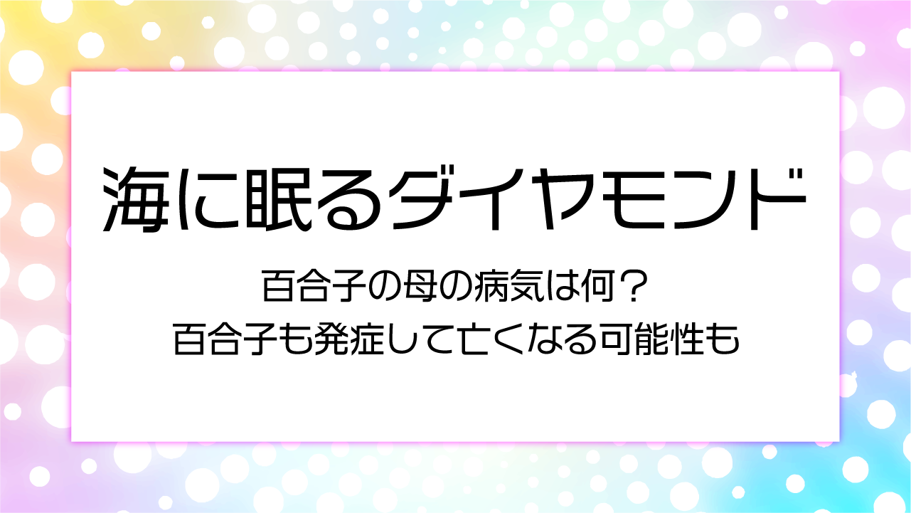 【海に眠るダイヤモンド】百合子の母の病気は何？百合子も発症して亡くなる可能性も