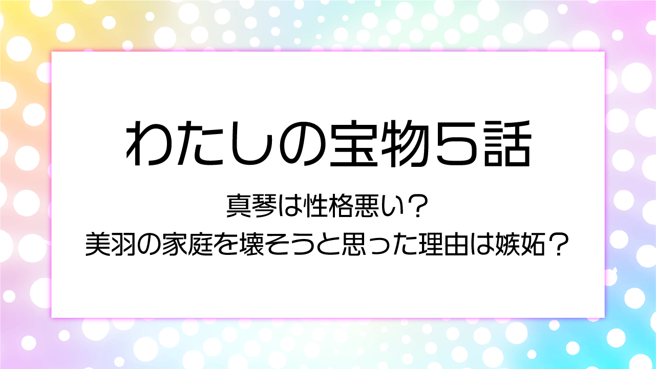 【わたしの宝物５話】真琴は性格悪い？美羽の家庭を壊そうと思った理由は嫉妬？