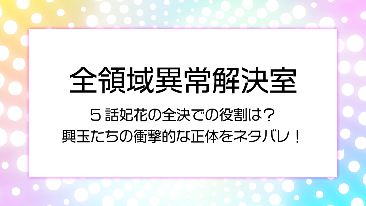 全領域異常解決室5話妃花の全決での役割は？興玉たちの衝撃的な正体をネタバレ！