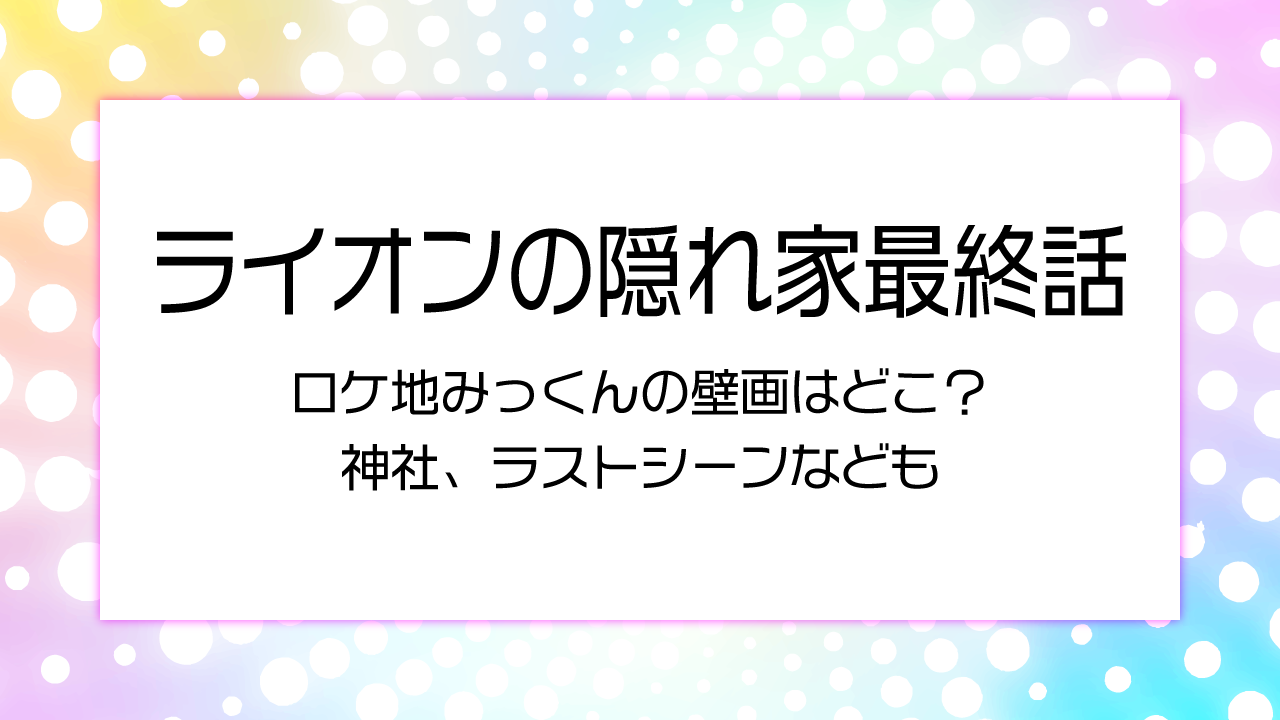 ライオンの隠れ家最終話ロケ地