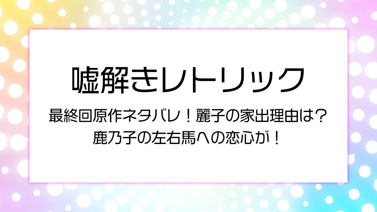 嘘解きレトリック最終回原作ネタバレ！麗子の家出理由は？鹿乃子の左右馬への恋心が！