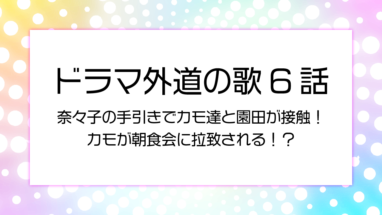 ドラマ外道の歌６話奈々子の手引きでカモ達と園田が接触！カモが朝食会に拉致される！？