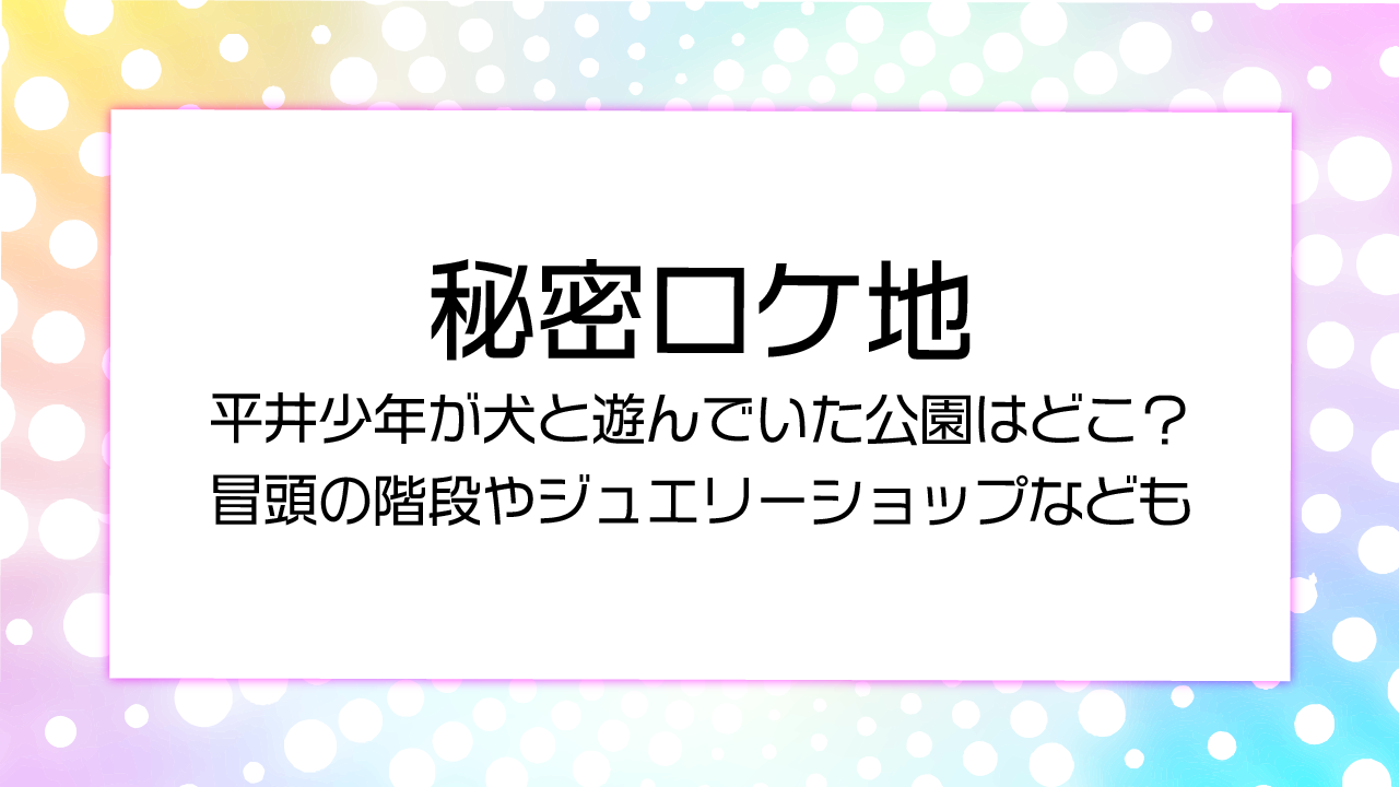ドラマ秘密ロケ地平井少年が犬と遊んでいた公園はどこ？冒頭の階段やジュエリーショップなども
