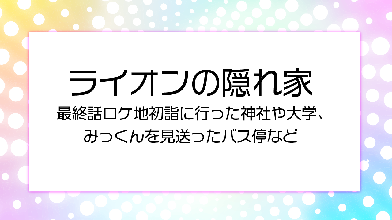 ライオンの隠れ家最終話ロケ地初詣に行った神社や大学、みっくんを見送ったバス停など