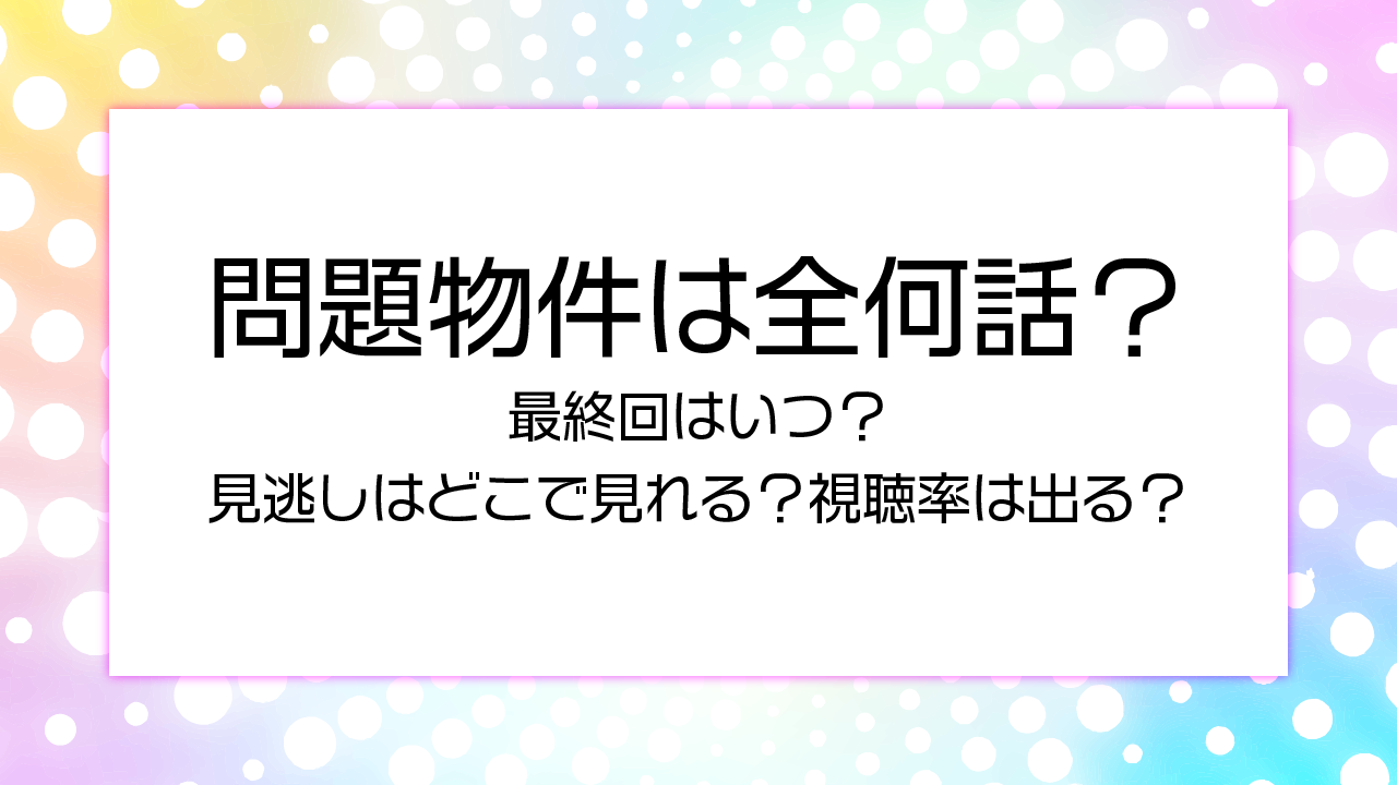 【問題物件】全何話で最終回はいつ？見逃しはどこで見れる？視聴率は出る？