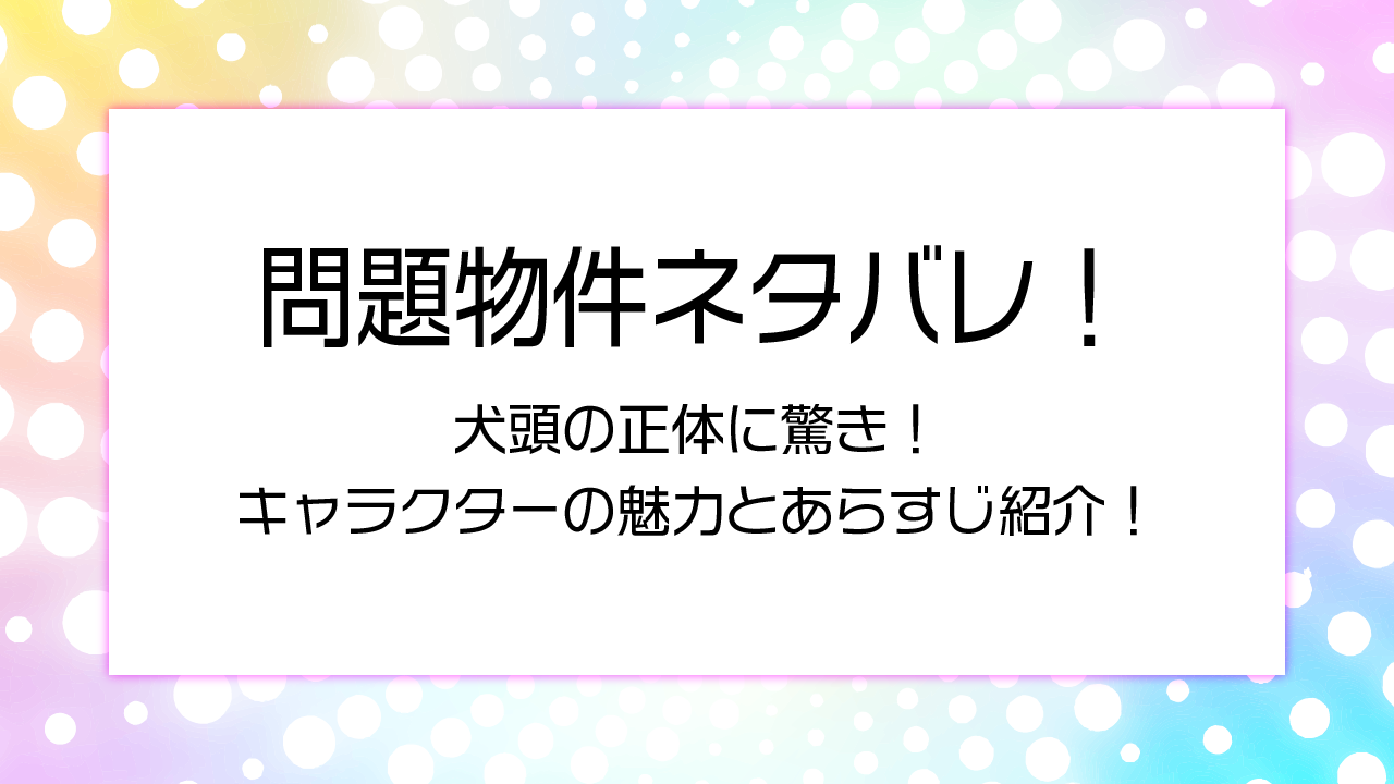 問題物件ネタバレ！犬頭の正体に驚き！キャラクターの魅力とあらすじ紹介！