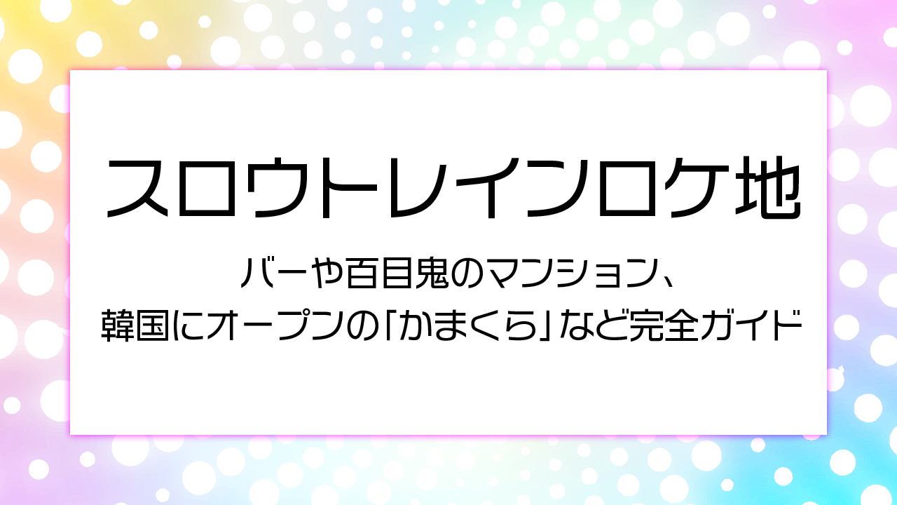 スロウトレインロケ地 バーや百目鬼のマンション、韓国にオープンの「かまくら」など完全ガイド