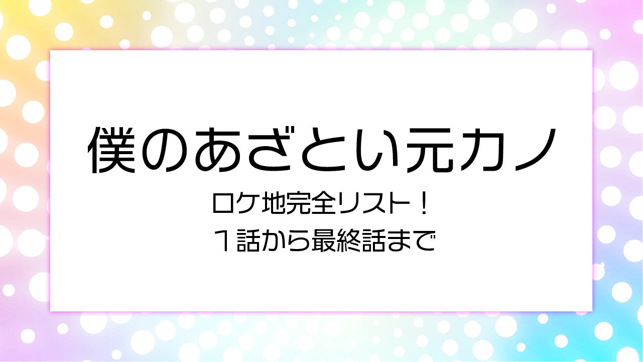 【僕のあざとい元カノ】ロケ地完全リスト！１話から最終話まで