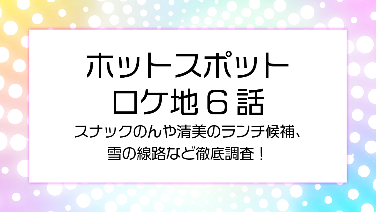 ホットスポットロケ地6話スナックのんや清美のランチ候補、雪の線路など徹底調査！