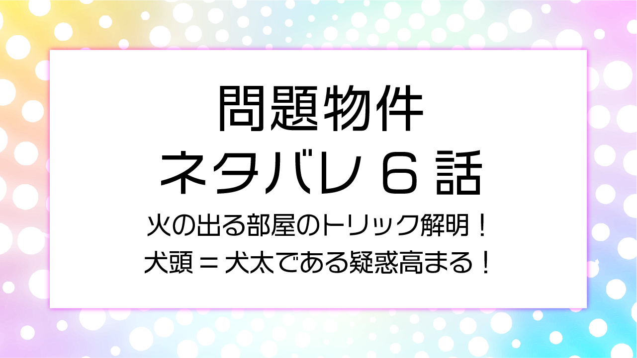 問題物件６話ネタバレ！火の出る部屋のトリック解明！犬頭=犬太である疑惑高まる！