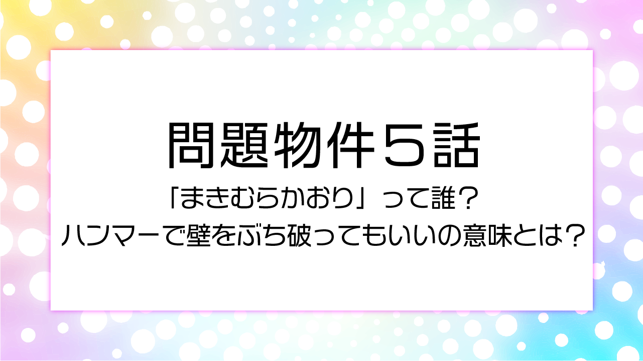 問題物件5話「まきむらかおり」って誰？ハンマーで壁をぶち破ってもいいの意味とは？